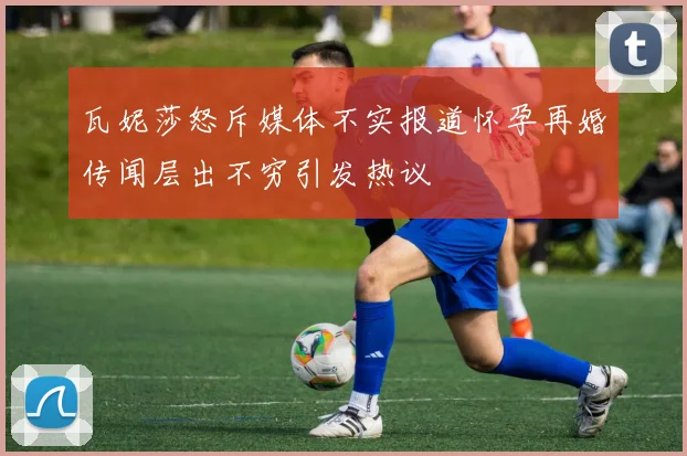 瓦妮莎怒斥媒体不实报道怀孕再婚传闻层出不穷引发热议