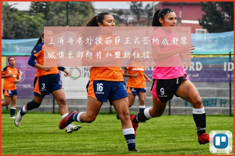 上海海港外援茹萨正式签约成都蓉城俱乐部即将加盟新征程