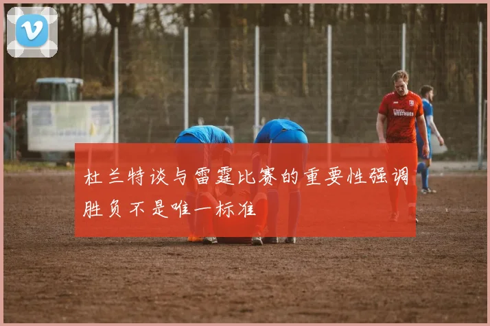 杜兰特谈与雷霆比赛的重要性强调胜负不是唯一标准