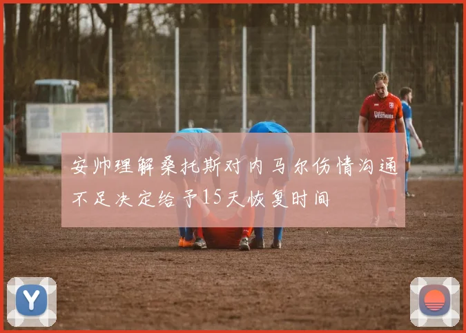 安帅理解桑托斯对内马尔伤情沟通不足决定给予15天恢复时间