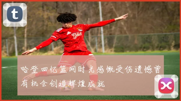 哈登回忆篮网时光感慨受伤遗憾曾有机会创造辉煌成就