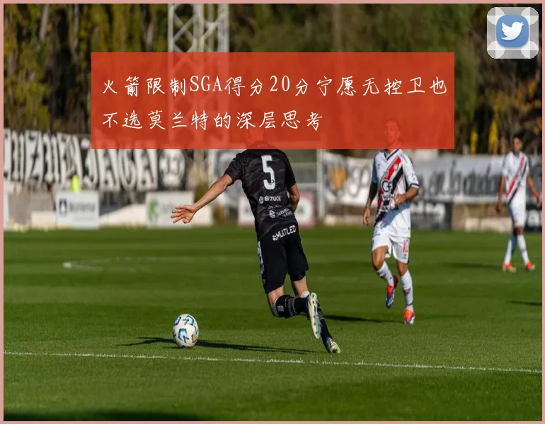 火箭限制SGA得分20分宁愿无控卫也不选莫兰特的深层思考