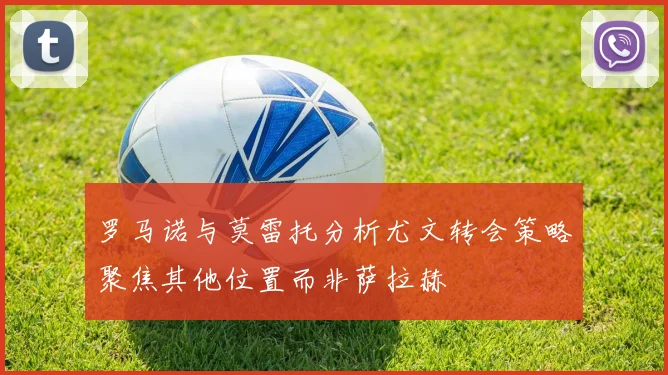 罗马诺与莫雷托分析尤文转会策略聚焦其他位置而非萨拉赫