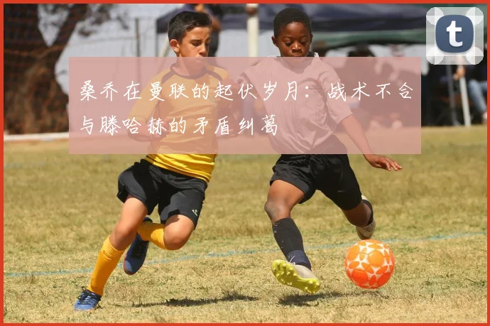 桑乔在曼联的起伏岁月：战术不合与滕哈赫的矛盾纠葛