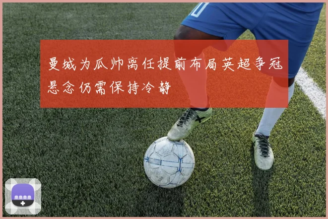 曼城为瓜帅离任提前布局英超争冠悬念仍需保持冷静
