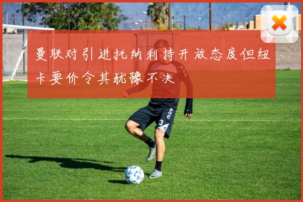 曼联对引进托纳利持开放态度但纽卡要价令其犹豫不决