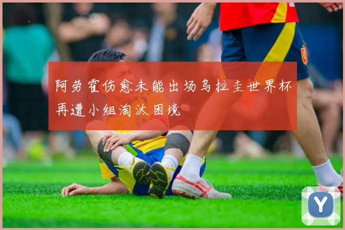 阿劳霍伤愈未能出场乌拉圭世界杯再遭小组淘汰困境